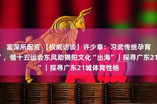 富深所配资 【权威访谈】许少章：习武传统孕育“武术之乡”，借十五运会东风助揭阳文化“出海”｜探寻广东21城体育性格