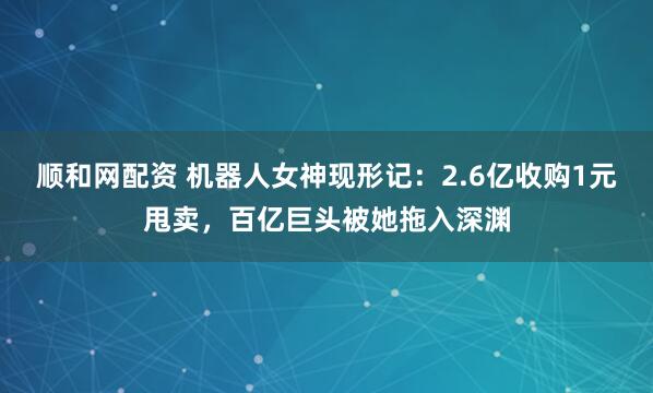 顺和网配资 机器人女神现形记：2.6亿收购1元甩卖，百亿巨头被她拖入深渊