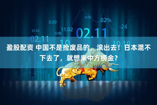 盈股配资 中国不是捡废品的，滚出去！日本混不下去了，就想来中方捞金？