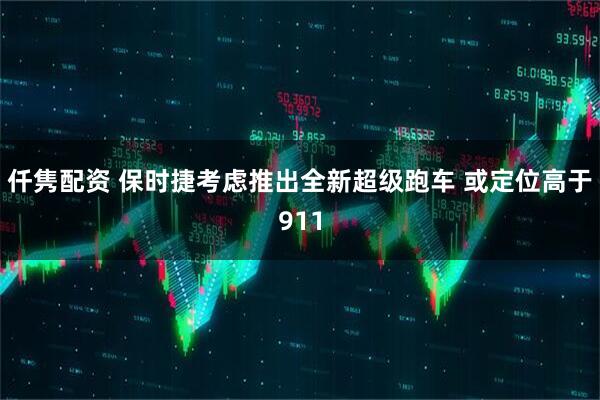 仟隽配资 保时捷考虑推出全新超级跑车 或定位高于911