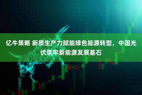 亿牛策略 新质生产力赋能绿色能源转型，中国光伏筑牢新能源发展基石