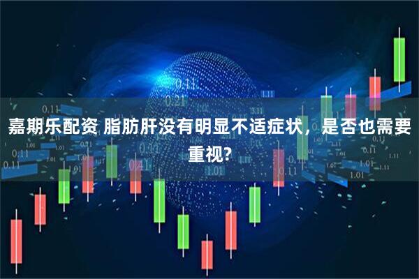 嘉期乐配资 脂肪肝没有明显不适症状，是否也需要重视?