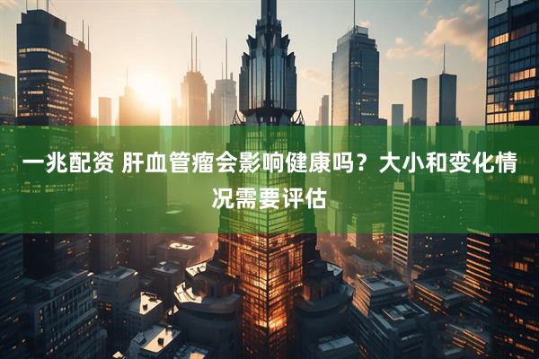 一兆配资 肝血管瘤会影响健康吗？大小和变化情况需要评估